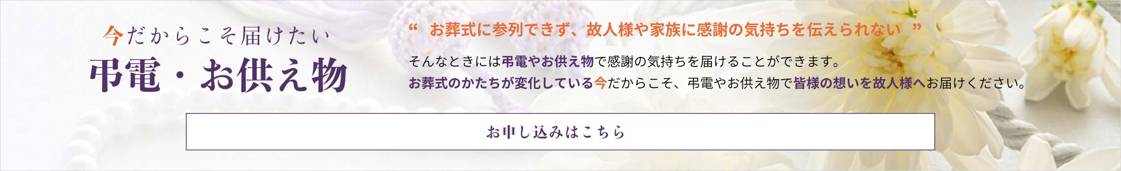 今だからこそ届けたい弔電・お供え物　お葬式に参列できず、故人様やご家族に感謝の気持ちを伝えられない　そんなときには弔電やお供え物で感謝の気持ちを届けることができます。 お葬式のかたちが変化している今だからこそ、弔電やお供え物で皆様の想いを故人様へお届けください。　お申し込みはこちら